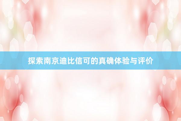 探索南京迪比信可的真确体验与评价